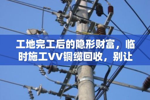 工地完工后的隐形财富,临时施工VV铜缆回收,别让废弃线缆烂在手里 工地完工后的隐形财富,临时施工VV铜缆回收,别让废弃线缆烂在手里