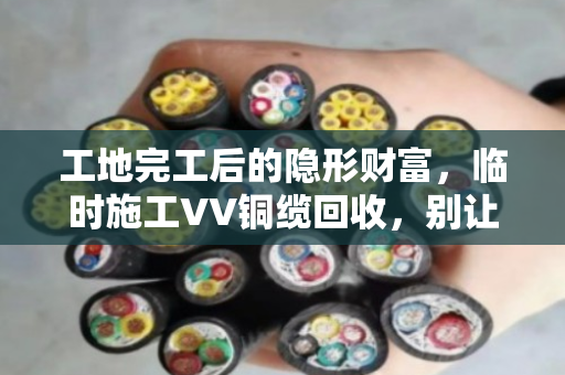 工地完工后的隐形财富，临时施工VV铜缆回收，别让废弃线缆烂在手里