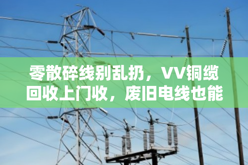 零散碎线别乱扔,VV铜缆回收上门收,废旧电线也能变成黄金 零散碎线别乱扔,VV铜缆回收上门收,废旧电线也能变成黄金