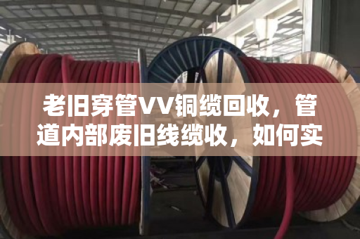 老旧穿管VV铜缆回收,管道内部废旧线缆收,如何实现资源与空间的双重解放? 老旧穿管VV铜缆回收,管道内部废旧线缆收,如何实现资源与空间的双重解放?