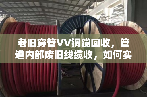 老旧穿管VV铜缆回收，管道内部废旧线缆收，如何实现资源与空间的双重解放？