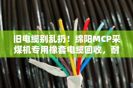 旧电缆别乱扔!绵阳MCP采煤机专用橡套电缆回收,耐磨采煤机线也能换大钱 旧电缆别乱扔!绵阳MCP采煤机专用橡套电缆回收,耐磨采煤机线也能换大钱