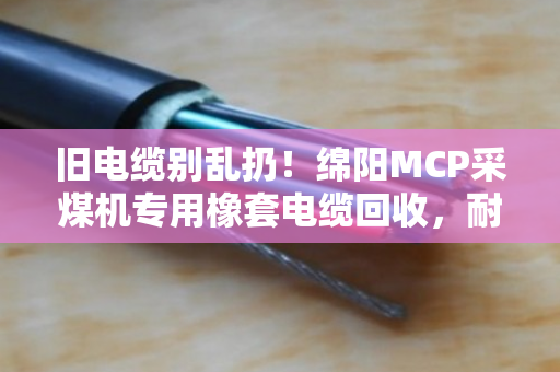 旧电缆别乱扔!绵阳MCP采煤机专用橡套电缆回收,耐磨采煤机线也能换大钱 旧电缆别乱扔!绵阳MCP采煤机专用橡套电缆回收,耐磨采煤机线也能换大钱