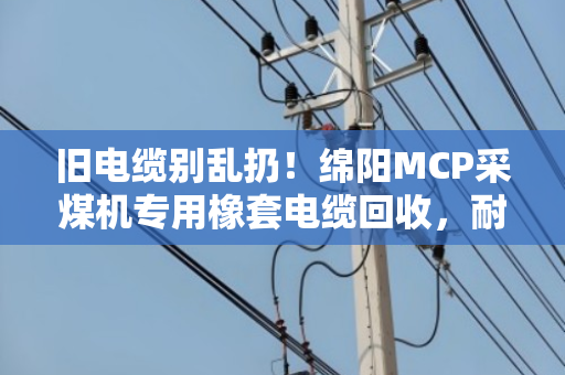 旧电缆别乱扔！绵阳MCP采煤机专用橡套电缆回收，耐磨采煤机线也能换大钱