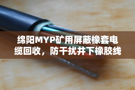 绵阳MYP矿用屏蔽橡套电缆回收,防干扰井下橡胶线的价值与处理之道 绵阳MYP矿用屏蔽橡套电缆回收,防干扰井下橡胶线的价值与处理之道