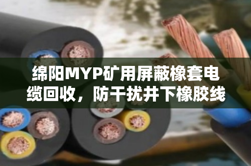 绵阳MYP矿用屏蔽橡套电缆回收，防干扰井下橡胶线的价值与处理之道