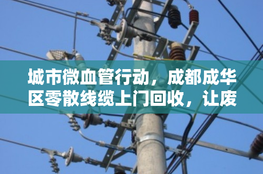 城市微血管行动,成都成华区零散线缆上门回收,让废线变现、为社区除患 城市微血管行动,成都成华区零散线缆上门回收,让废线变现、为社区除患