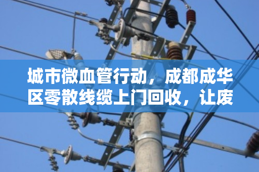 城市微血管行动，成都成华区零散线缆上门回收，让废线变现、为社区除患