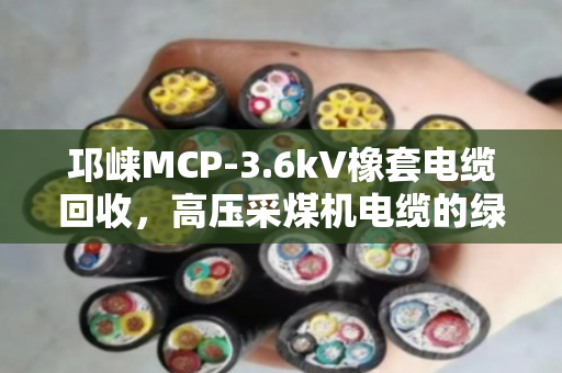 邛崃MCP-3.6kV橡套电缆回收，高压采煤机电缆的绿色归宿与真金值钱