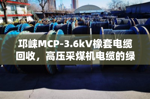 邛崃MCP-3.6kV橡套电缆回收，高压采煤机电缆的绿色归宿与真金值钱