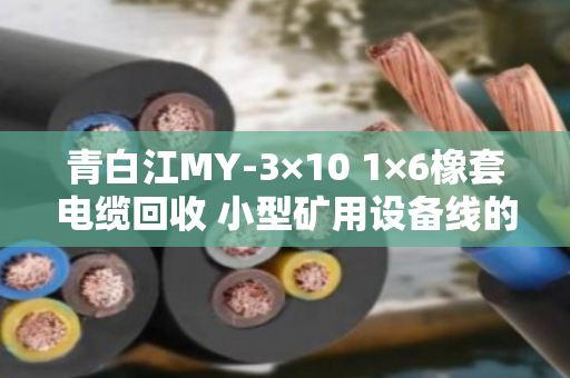 青白江MY-3×10 1×6橡套电缆回收 小型矿用设备线的环保与价值再生