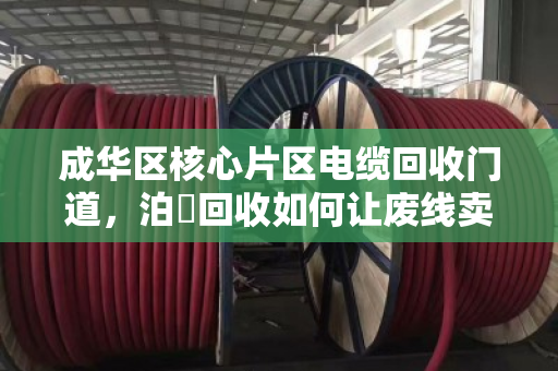 成华区核心片区电缆回收门道,泊祎回收如何让废线卖出高价? 成华区核心片区电缆回收门道,泊祎回收如何让废线卖出高价?