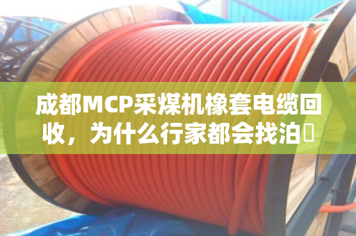 成都MCP采煤机橡套电缆回收，为什么行家都会找泊祎回收？采煤机专用橡胶线的门道，这次说明白了