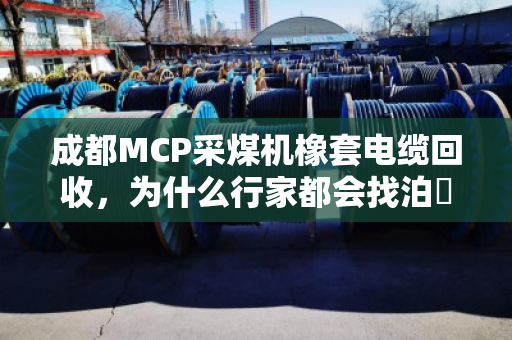 成都MCP采煤机橡套电缆回收，为什么行家都会找泊祎回收？采煤机专用橡胶线的门道，这次说明白了
