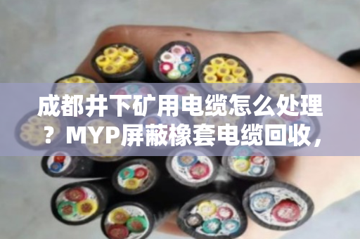 成都井下矿用电缆怎么处理？MYP屏蔽橡套电缆回收，找对路子省心又划算