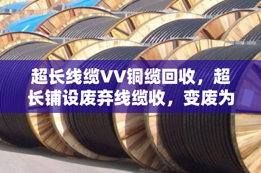 超长线缆VV铜缆回收,超长铺设废弃线缆收,变废为宝有门道 超长线缆VV铜缆回收,超长铺设废弃线缆收,变废为宝有门道