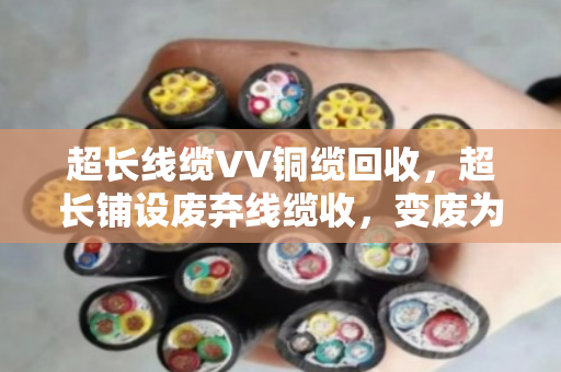 超长线缆VV铜缆回收,超长铺设废弃线缆收,变废为宝有门道 超长线缆VV铜缆回收,超长铺设废弃线缆收,变废为宝有门道