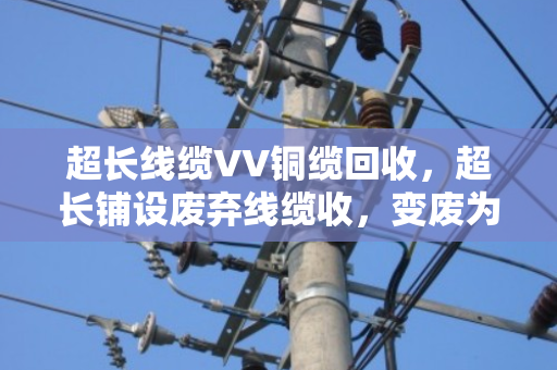 超长线缆VV铜缆回收，超长铺设废弃线缆收，变废为宝有门道