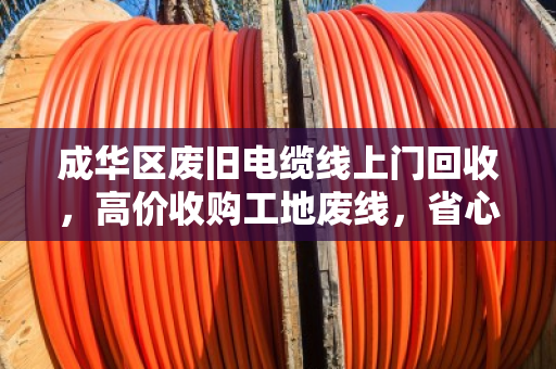 成华区废旧电缆线上门回收，高价收购工地废线，省心又赚钱！