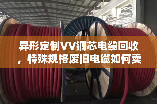异形定制VV铜芯电缆回收，特殊规格废旧电缆如何卖出高价？