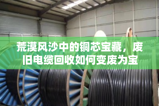 荒漠风沙中的铜芯宝藏,废旧电缆回收如何变废为宝 荒漠风沙中的铜芯宝藏,废旧电缆回收如何变废为宝