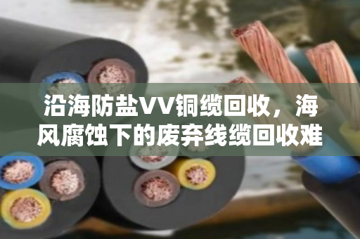 沿海防盐VV铜缆回收,海风腐蚀下的废弃线缆回收难题与解决方案 沿海防盐VV铜缆回收,海风腐蚀下的废弃线缆回收难题与解决方案
