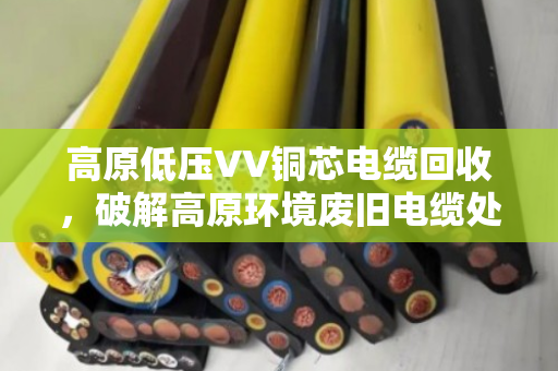 高原低压VV铜芯电缆回收，破解高原环境废旧电缆处理难题