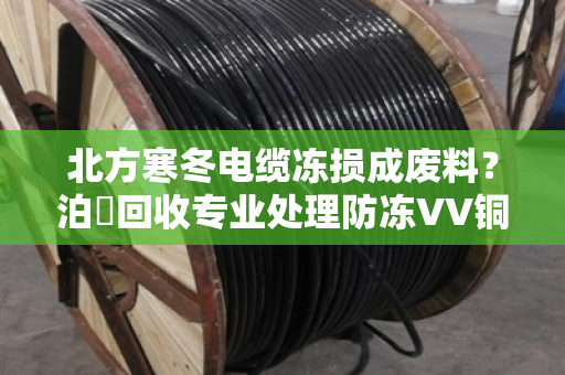 北方寒冬电缆冻损成废料？泊祎回收专业处理防冻VV铜芯电缆，变废为宝省大钱