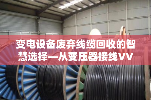 变电设备废弃线缆回收的智慧选择—从变压器接线VV铜缆到专业处置的完整闭环