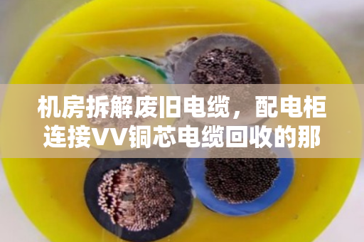 机房拆解废旧电缆，配电柜连接VV铜芯电缆回收的那些门道