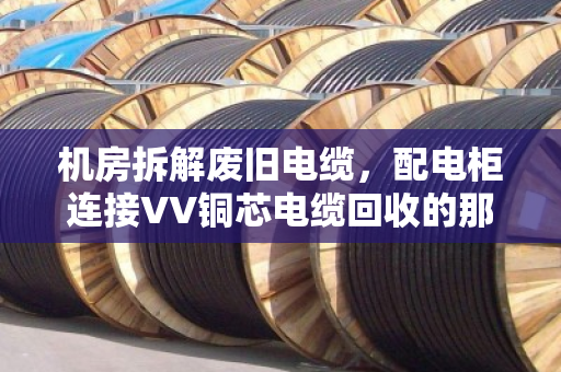 机房拆解废旧电缆，配电柜连接VV铜芯电缆回收的那些门道