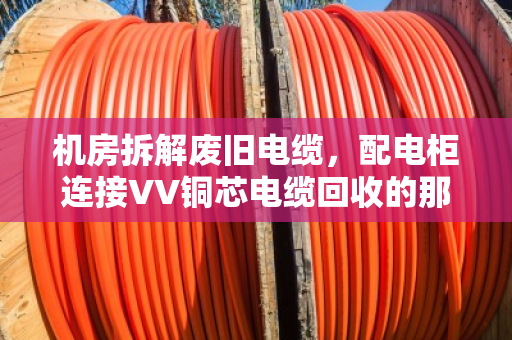 机房拆解废旧电缆，配电柜连接VV铜芯电缆回收的那些门道
