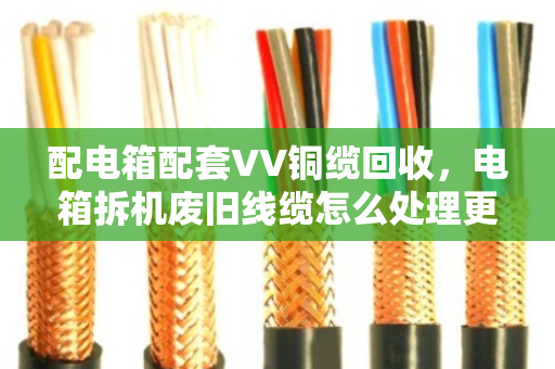 配电箱配套VV铜缆回收,电箱拆机废旧线缆怎么处理更划算? 配电箱配套VV铜缆回收,电箱拆机废旧线缆怎么处理更划算?