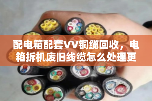 配电箱配套VV铜缆回收,电箱拆机废旧线缆怎么处理更划算? 配电箱配套VV铜缆回收,电箱拆机废旧线缆怎么处理更划算?