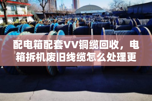 配电箱配套VV铜缆回收，电箱拆机废旧线缆怎么处理更划算？
