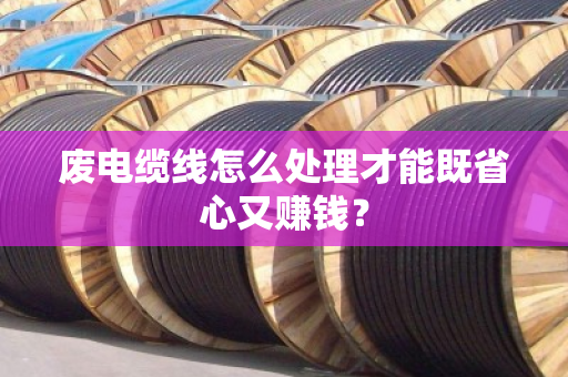 废电缆线怎么处理才能既省心又赚钱? 废电缆线怎么处理才能既省心又赚钱?