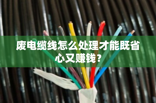 废电缆线怎么处理才能既省心又赚钱？