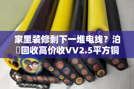 家里装修剩下一堆电线?泊祎回收高价收VV2.5平方铜电缆,闲置家装线缆变现快 家里装修剩下一堆电线?泊祎回收高价收VV2.5平方铜电缆,闲置家装线缆变现快