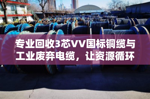专业回收3芯VV国标铜缆与工业废弃电缆，让资源循环创造更大价值