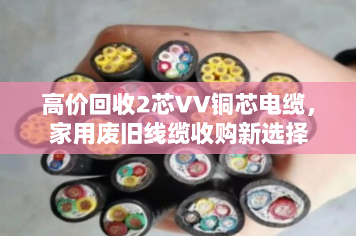 高价回收2芯VV铜芯电缆，家用废旧线缆收购新选择