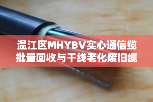 温江区MHYBV实心通信缆批量回收与干线老化废旧缆收购,从废线到再生资源的绿色循环 温江区MHYBV实心通信缆批量回收与干线老化废旧缆收购,从废线到再生资源的绿色循环