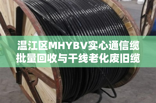 温江区MHYBV实心通信缆批量回收与干线老化废旧缆收购,从废线到再生资源的绿色循环 温江区MHYBV实心通信缆批量回收与干线老化废旧缆收购,从废线到再生资源的绿色循环