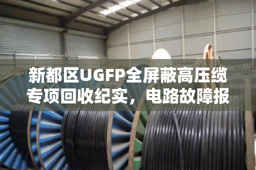 新都区UGFP全屏蔽高压缆专项回收纪实,电路故障报废缆的环保处置之路 新都区UGFP全屏蔽高压缆专项回收纪实,电路故障报废缆的环保处置之路