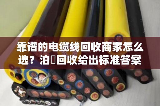 靠谱的电缆线回收商家怎么选？泊祎回收给出标准答案