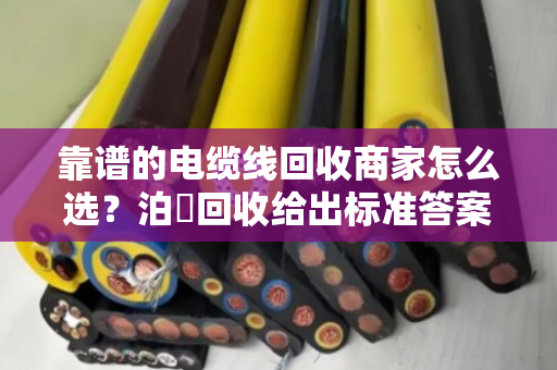 靠谱的电缆线回收商家怎么选？泊祎回收给出标准答案