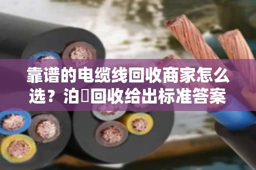 靠谱的电缆线回收商家怎么选？泊祎回收给出标准答案