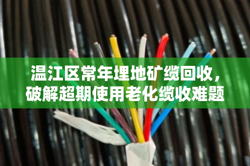温江区常年埋地矿缆回收,破解超期使用老化缆收难题 温江区常年埋地矿缆回收,破解超期使用老化缆收难题