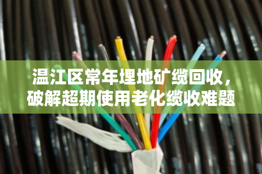 温江区常年埋地矿缆回收，破解超期使用老化缆收难题