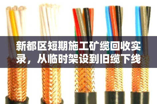 新都区短期施工矿缆回收实录,从临时架设到旧缆下线的全流程服务 新都区短期施工矿缆回收实录,从临时架设到旧缆下线的全流程服务