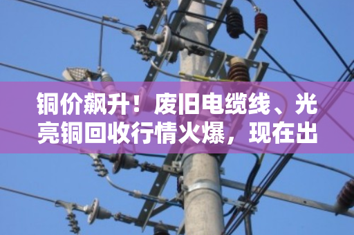 铜价飙升!废旧电缆线、光亮铜回收行情火爆,现在出手正是好时机 铜价飙升!废旧电缆线、光亮铜回收行情火爆,现在出手正是好时机